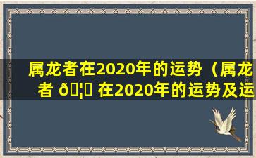 属龙者在2020年的运势（属龙者 🦟 在2020年的运势及运程）